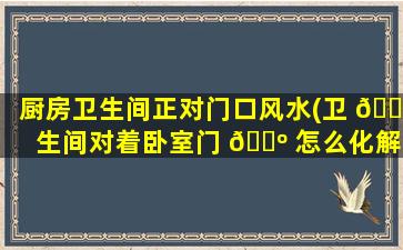 厨房卫生间正对门口风水(卫 🐋 生间对着卧室门 🐺 怎么化解)